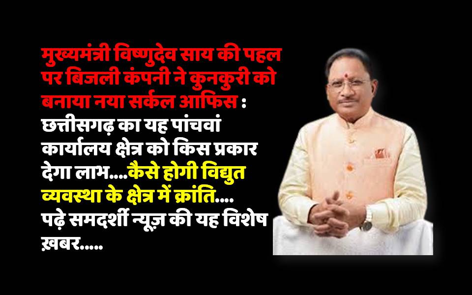 मुख्यमंत्री विष्णुदेव साय की पहल पर बिजली कंपनी ने कुनकुरी को बनाया नया सर्कल आफिस : छत्तीसगढ़ का यह पांचवां कार्यालय क्षेत्र को किस प्रकार देगा लाभ….कैसे होगी विद्युत व्यवस्था के क्षेत्र में क्रांति….पढ़े समदर्शी न्यूज़ की यह विशेष ख़बर…..